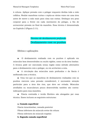 Manual de Massagem Terapêutica Mario-Paul Cassar 
à coluna. Aplique pressão com o polegar enquanto desliza toda a mão 
cefálica. Realize manobras curtas e repita-as várias vezes em uma área 
antes de mover a mão mais para cima nas costas. Desloque seu peso 
corporal para a frente em cada movimento do polegar, a fim de 
acrescentar pressão no final da manobra. Essa técnica é demonstrada 
no Capítulo 2 (Figura 2.11). 
Técnica de deslizamento profundo 
Deslizamento com os punhos 
Efeitos e aplicações 
■ O deslizamento realizado com os punhos é aplicado em 
músculos bem desenvolvidos ou muito rígidos, como os da área lombar. 
A técnica pode ser executada nessa região como método alternativo 
para o deslizamento com o polegar, ou em acréscimo a esta. 
■ A circulação dos músculos mais profundos e da fáscia é 
melhorada com a técnica. 
■ Uma vez que as manobras de deslizamento realizadas com os 
punhos exercem uma pressão considerável, é necessário atenção 
particular para a área dos rins, que deve ser evitada. Músculos 
atrofiados ou musculatura pouco desenvolvida também são contra-indicações 
para essa manobra. 
■ Fáscia contraída e tecido fibrótico são alongados por essa 
técnica. Esses incluem as seguintes estruturas: 
a. Camada superficial 
Fáscia toracolombar, camada posterior 
Fibras inferiores do músculo eretor da coluna 
Fibras inferiores do músculo trapézio 
b. Segunda camada superficial 
 