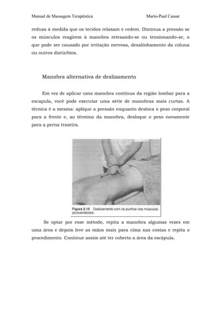 Manual de Massagem Terapêutica Mario-Paul Cassar 
reduza à medida que os tecidos relaxam e cedem. Diminua a pressão se 
os músculos reagirem à manobra retesando-se ou tensionando-se, o 
que pode ser causado por irritação nervosa, desalinhamento da coluna 
ou outros distúrbios. 
Manobra alternativa de deslizamento 
Em vez de aplicar uma manobra contínua da região lombar para a 
escapula, você pode executar uma série de manobras mais curtas. A 
técnica é a mesma: aplique a pressão enquanto desloca o peso corporal 
para a frente e, ao término da manobra, desloque o peso novamente 
para a perna traseira. 
Se optar por esse método, repita a manobra algumas vezes em 
uma área e depois leve as mãos mais para cima nas costas e repita o 
procedimento. Continue assim até ter coberto a área da escápula. 
 