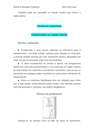 Manual de Massagem Terapêutica Mario-Paul Cassar 
Também pode ser estendida na direção caudal para incluir a 
região glútea. 
Técnica de compressão 
Compressão na região lateral 
Efeitos e aplicações 
■ Compressão é uma técnica adicional ou alternativa para o 
amassamento e, de modo similar, aplicado para afrouxar os músculos. 
A pressão pesada exercida por esse movimento torna-o apropriado aos 
casos em que os músculos estão bem desenvolvidos. 
■ O efeito fundamental da técnica é aplicar um alongamento 
lateral nos músculos paravertebrais e nos músculos da região externa 
da área lombar. Os músculos cronicamente contraídos, como os que se 
encontram no lumbago, podem beneficiar-se muito desse movimento de 
amassamento. 
■ Pouca ou nenhuma lubrificação deve ser utilizada para evitar 
que a mão deslize acidentalmente pelos tecidos; isso também permite 
uma boa preensão e, portanto, um melhor alongamento. 
Postura do profissional 
Coloque-se na postura ereta ao lado da maca de tratamento. 
 