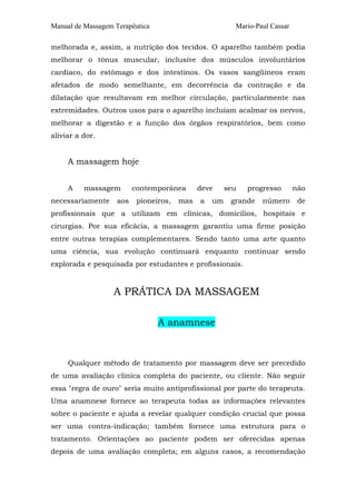 Manual de Massagem Terapêutica Mario-Paul Cassar 
melhorada e, assim, a nutrição dos tecidos. O aparelho também podia 
melhorar o tônus muscular, inclusive dos músculos involuntários 
cardíaco, do estômago e dos intestinos. Os vasos sangüíneos eram 
afetados de modo semelhante, em decorrência da contração e da 
dilatação que resultavam em melhor circulação, particularmente nas 
extremidades. Outros usos para o aparelho incluíam acalmar os nervos, 
melhorar a digestão e a função dos órgãos respiratórios, bem como 
aliviar a dor. 
A massagem hoje 
A massagem contemporânea deve seu progresso não 
necessariamente aos pioneiros, mas a um grande número de 
profissionais que a utilizam em clínicas, domicílios, hospitais e 
cirurgias. Por sua eficácia, a massagem garantiu uma firme posição 
entre outras terapias complementares. Sendo tanto uma arte quanto 
uma ciência, sua evolução continuará enquanto continuar sendo 
explorada e pesquisada por estudantes e profissionais. 
A PRÁTICA DA MASSAGEM 
A anamnese 
Qualquer método de tratamento por massagem deve ser precedido 
de uma avaliação clínica completa do paciente, ou cliente. Não seguir 
essa "regra de ouro" seria muito antiprofissional por parte do terapeuta. 
Uma anamnese fornece ao terapeuta todas as informações relevantes 
sobre o paciente e ajuda a revelar qualquer condição crucial que possa 
ser uma contra-indicação; também fornece uma estrutura para o 
tratamento. Orientações ao paciente podem ser oferecidas apenas 
depois de uma avaliação completa; em alguns casos, a recomendação 
 