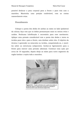 Manual de Massagem Terapêutica Mario-Paul Cassar 
possível deslocar o peso corporal para a frente e para trás com a 
manobra. Mantenha uma posição confortável, com as costas 
razoavelmente retas. 
Procedimento 
Coloque a ponta dos dedos de ambas as mãos no lado ipsilateral 
da coluna; faça com que os dedos permaneçam mais ou menos retos e 
unidos. Nenhuma lubrificação é necessária para esse movimento. 
Aplique uma pressão considerável com a ponta dos dedos e mova os 
tecidos para trás e para a frente, sem deslizar sobre eles. O objetivo da 
técnica é apreender os músculos ou tecidos, comprimindo-os, e movê-los 
sobre as estruturas subjacentes. Incline-se ligeiramente para a 
frente para exercer uma pressão adicional. Continue essa ação por 
cerca de 10 segundos, depois dirija as mãos para outro segmento da 
região lombar e repita toda a manobra. 
 