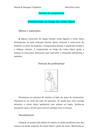 Manual de Massagem Terapêutica Mario-Paul Cassar 
Técnica de compressão 
Compressão ao longo da crista ilíaca 
Efeitos e aplicações 
■ Alguns músculos da região lombar estão ligados à crista ilíaca 
diretamente ou pela inserção fascial. Esses incluem o transverso do 
abdome, o eretor da espinha, o longuíssimo dorsal, o quadrado lombar e 
o oblíquo externo. A compressão ao longo da crista ilíaca ajuda a 
relaxar os músculos, liberando suas inserções e reduzindo aderências e 
nódulos. 
Postura do profissional 
Permaneça na postura de vaivém ao lado da maca de tratamento. 
Posicione-se no nível da coxa do paciente, de modo que você consiga 
alcançar a crista ilíaca ipsilateral com ambas as mãos. Incline-se 
levemente para a frente para exercer pressão com os braços. 
Procedimento 
Coloque as pontas dos dedos de ambas as mãos próximas uma das 
outras, na borda superior da crista ilíaca e perto do sacro. Mantenha os 
 
