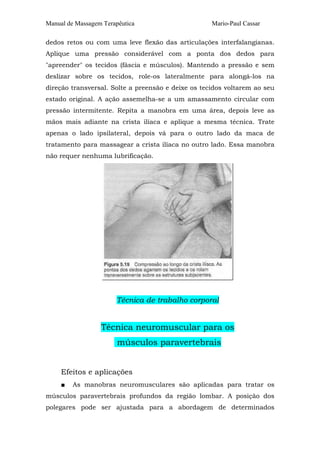 Manual de Massagem Terapêutica Mario-Paul Cassar 
dedos retos ou com uma leve flexão das articulações interfalangianas. 
Aplique uma pressão considerável com a ponta dos dedos para 
"apreender" os tecidos (fáscia e músculos). Mantendo a pressão e sem 
deslizar sobre os tecidos, role-os lateralmente para alongá-los na 
direção transversal. Solte a preensão e deixe os tecidos voltarem ao seu 
estado original. A ação assemelha-se a um amassamento circular com 
pressão intermitente. Repita a manobra em uma área, depois leve as 
mãos mais adiante na crista ilíaca e aplique a mesma técnica. Trate 
apenas o lado ipsilateral, depois vá para o outro lado da maca de 
tratamento para massagear a crista ilíaca no outro lado. Essa manobra 
não requer nenhuma lubrificação. 
Técnica de trabalho corporal 
Técnica neuromuscular para os 
músculos paravertebrais 
Efeitos e aplicações 
■ As manobras neuromusculares são aplicadas para tratar os 
músculos paravertebrais profundos da região lombar. A posição dos 
polegares pode ser ajustada para a abordagem de determinados 
 