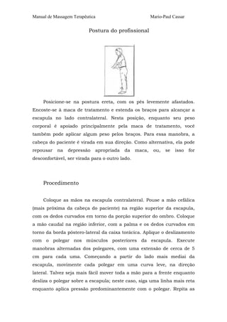 Manual de Massagem Terapêutica Mario-Paul Cassar 
Postura do profissional 
Posicione-se na postura ereta, com os pés levemente afastados. 
Encoste-se à maca de tratamento e estenda os braços para alcançar a 
escapula no lado contralateral. Nesta posição, enquanto seu peso 
corporal é apoiado principalmente pela maca de tratamento, você 
também pode aplicar algum peso pelos braços. Para essa manobra, a 
cabeça do paciente é virada em sua direção. Como alternativa, ela pode 
repousar na depressão apropriada da maca, ou, se isso for 
desconfortável, ser virada para o outro lado. 
Procedimento 
Coloque as mãos na escapula contralateral. Pouse a mão cefálica 
(mais próxima da cabeça do paciente) na região superior da escapula, 
com os dedos curvados em torno da porção superior do ombro. Coloque 
a mão caudal na região inferior, com a palma e os dedos curvados em 
torno da borda póstero-lateral da caixa torácica. Aplique o deslizamento 
com o polegar nos músculos posteriores da escapula. Execute 
manobras alternadas dos polegares, com uma extensão de cerca de 5 
cm para cada uma. Começando a partir do lado mais mediai da 
escapula, movimente cada polegar em uma curva leve, na direção 
lateral. Talvez seja mais fácil mover toda a mão para a frente enquanto 
desliza o polegar sobre a escapula; neste caso, siga uma linha mais reta 
enquanto aplica pressão predominantemente com o polegar. Repita as 
 