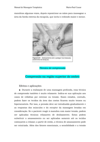 Manual de Massagem Terapêutica Mario-Paul Cassar 
manobras algumas vezes, depois reposicione as mãos para massagear a 
área da borda externa da escapula, que inclui o redondo maior e menor. 
Técnica de compressão 
Compressão na região superior do ombro 
Efeitos e aplicações 
■ Durante a realização de uma massagem profunda, essa técnica 
de compressão também é muito relaxante. Indica-se sua aplicação aos 
casos de cefaléias por estresse ou tensão. Esses estados, contudo, 
podem fazer os tecidos da área das costas ficarem muito tensos ou 
hipersensíveis. Por isso, a pressão deve ser introduzida gradualmente e 
as respostas dos músculos e do receptor da massagem levadas em 
consideração. Se o paciente reagir à manobra com maior tensão, podem 
ser aplicadas técnicas relaxantes de deslizamento. Estas podem 
substituir o amassamento ou ser aplicadas somente até os tecidos 
começarem a relaxar; a partir de então, a técnica de amassamento pode 
ser reiniciada. Além dos fatores emocionais, a sensibilidade e a tensão 
 