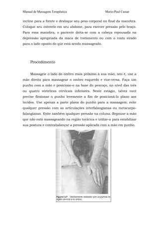 Manual de Massagem Terapêutica Mario-Paul Cassar 
incline para a frente e desloque seu peso corporal no final da manobra. 
Coloque seu cotovelo em seu abdome, para exercer pressão pelo braço. 
Para essa manobra, o paciente deita-se com a cabeça repousada na 
depressão apropriada da maca de tratamento ou com o rosto virado 
para o lado oposto do que está sendo massageado. 
Procedimento 
Massageie o lado do ombro mais próximo à sua mão; isto é, use a 
mão direita para massagear o ombro esquerdo e vice-versa. Faça um 
punho com a mão e posicione-o na base do pescoço, no nível das três 
ou quatro vértebras cervicais inferiores. Neste estágio, talvez você 
precise flexionar o punho levemente a fim de posicioná-lo plano aos 
tecidos. Use apenas a parte plana do punho para a massagem; evite 
qualquer pressão com as articulações interfalangianas ou metacarpo-falangianas. 
Evite também qualquer pressão na coluna. Repouse a mão 
que não está massageando na região torácica e utilize-a para estabilizar 
sua postura e contrabalançar a pressão aplicada com a mão em punho. 
 