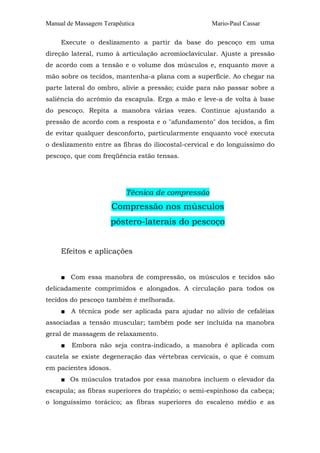 Manual de Massagem Terapêutica Mario-Paul Cassar 
Execute o deslizamento a partir da base do pescoço em uma 
direção lateral, rumo à articulação acromioclavicular. Ajuste a pressão 
de acordo com a tensão e o volume dos músculos e, enquanto move a 
mão sobre os tecidos, mantenha-a plana com a superfície. Ao chegar na 
parte lateral do ombro, alivie a pressão; cuide para não passar sobre a 
saliência do acrômio da escapula. Erga a mão e leve-a de volta à base 
do pescoço. Repita a manobra várias vezes. Continue ajustando a 
pressão de acordo com a resposta e o "afundamento" dos tecidos, a fim 
de evitar qualquer desconforto, particularmente enquanto você executa 
o deslizamento entre as fibras do iliocostal-cervical e do longuíssimo do 
pescoço, que com freqüência estão tensas. 
Técnica de compressão 
Compressão nos músculos 
póstero-laterais do pescoço 
Efeitos e aplicações 
■ Com essa manobra de compressão, os músculos e tecidos são 
delicadamente comprimidos e alongados. A circulação para todos os 
tecidos do pescoço também é melhorada. 
■ A técnica pode ser aplicada para ajudar no alívio de cefaléias 
associadas a tensão muscular; também pode ser incluída na manobra 
geral de massagem de relaxamento. 
■ Embora não seja contra-indicado, a manobra é aplicada com 
cautela se existe degeneração das vértebras cervicais, o que é comum 
em pacientes idosos. 
■ Os músculos tratados por essa manobra incluem o elevador da 
escapula; as fibras superiores do trapézio; o semi-espinhoso da cabeça; 
o longuíssimo torácico; as fibras superiores do escaleno médio e as 
 