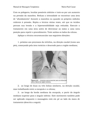 Manual de Massagem Terapêutica Mario-Paul Cassar 
Com os polegares, localize possíveis nódulos e trate-os por um aumento 
na pressão da manobra. Reduza a intensidade se encontrar uma área 
de "afundamento" durante a manobra ou quando os próprios nódulos 
cederem à pressão. Repita a técnica várias vezes, até que os tecidos 
percam sua tensão e a hipersensibilidade seja reduzida. Execute o 
tratamento em uma área antes de direcionar as mãos a uma nova 
posição para repetir o procedimento. Trate ambos os lados da coluna. 
Aplique a técnica neuromuscular nas seguintes direções: 
1. próximo aos processos da vértebra, na direção caudal (rumo aos 
pés), começando pela área torácica e descendo para a região mediana; 
2. ao longo de duas ou três linhas similares, na direção caudal, 
mas trabalhando entre a escapula e a coluna; 
3. ao longo da borda mediana da escapula, a partir do ângulo 
mediano superior para o ângulo inferior. Este movimento também pode 
ser aplicado enquanto o massagista está em pé ao lado da maca de 
tratamento (descrito a seguir). 
 