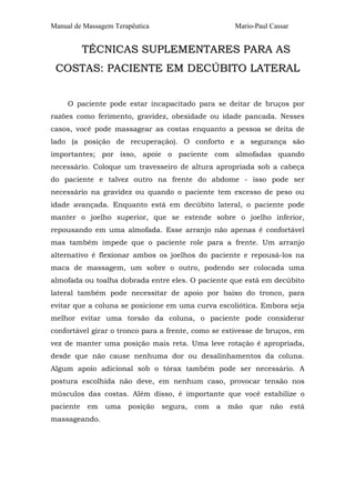 Manual de Massagem Terapêutica Mario-Paul Cassar 
TÉCNICAS SUPLEMENTARES PARA AS 
COSTAS: PACIENTE EM DECÚBITO LATERAL 
O paciente pode estar incapacitado para se deitar de bruços por 
razões como ferimento, gravidez, obesidade ou idade pancada. Nesses 
casos, você pode massagear as costas enquanto a pessoa se deita de 
lado (a posição de recuperação). O conforto e a segurança são 
importantes; por isso, apoie o paciente com almofadas quando 
necessário. Coloque um travesseiro de altura apropriada sob a cabeça 
do paciente e talvez outro na frente do abdome - isso pode ser 
necessário na gravidez ou quando o paciente tem excesso de peso ou 
idade avançada. Enquanto está em decúbito lateral, o paciente pode 
manter o joelho superior, que se estende sobre o joelho inferior, 
repousando em uma almofada. Esse arranjo não apenas é confortável 
mas também impede que o paciente role para a frente. Um arranjo 
alternativo é flexionar ambos os joelhos do paciente e repousá-los na 
maca de massagem, um sobre o outro, podendo ser colocada uma 
almofada ou toalha dobrada entre eles. O paciente que está em decúbito 
lateral também pode necessitar de apoio por baixo do tronco, para 
evitar que a coluna se posicione em uma curva escoliótica. Embora seja 
melhor evitar uma torsão da coluna, o paciente pode considerar 
confortável girar o tronco para a frente, como se estivesse de bruços, em 
vez de manter uma posição mais reta. Uma leve rotação é apropriada, 
desde que não cause nenhuma dor ou desalinhamentos da coluna. 
Algum apoio adicional sob o tórax também pode ser necessário. A 
postura escolhida não deve, em nenhum caso, provocar tensão nos 
músculos das costas. Além disso, é importante que você estabilize o 
paciente em uma posição segura, com a mão que não está 
massageando. 
 