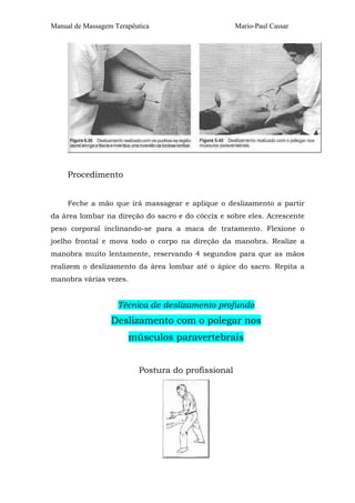 Manual de Massagem Terapêutica Mario-Paul Cassar 
Procedimento 
Feche a mão que irá massagear e aplique o deslizamento a partir 
da área lombar na direção do sacro e do cóccix e sobre eles. Acrescente 
peso corporal inclinando-se para a maca de tratamento. Flexione o 
joelho frontal e mova todo o corpo na direção da manobra. Realize a 
manobra muito lentamente, reservando 4 segundos para que as mãos 
realizem o deslizamento da área lombar até o ápice do sacro. Repita a 
manobra várias vezes. 
Técnica de deslizamento profundo 
Deslizamento com o polegar nos 
músculos paravertebrais 
Postura do profissional 
 