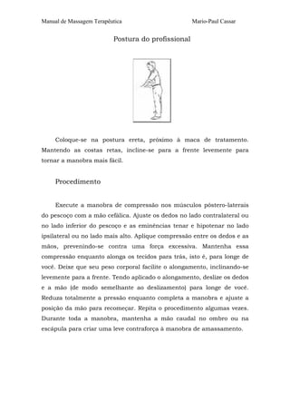 Manual de Massagem Terapêutica Mario-Paul Cassar 
Postura do profissional 
Coloque-se na postura ereta, próximo à maca de tratamento. 
Mantendo as costas retas, incline-se para a frente levemente para 
tornar a manobra mais fácil. 
Procedimento 
Execute a manobra de compressão nos músculos póstero-laterais 
do pescoço com a mão cefálica. Ajuste os dedos no lado contralateral ou 
no lado inferior do pescoço e as eminências tenar e hipotenar no lado 
ipsilateral ou no lado mais alto. Aplique compressão entre os dedos e as 
mãos, prevenindo-se contra uma força excessiva. Mantenha essa 
compressão enquanto alonga os tecidos para trás, isto é, para longe de 
você. Deixe que seu peso corporal facilite o alongamento, inclinando-se 
levemente para a frente. Tendo aplicado o alongamento, deslize os dedos 
e a mão (de modo semelhante ao deslizamento) para longe de você. 
Reduza totalmente a pressão enquanto completa a manobra e ajuste a 
posição da mão para recomeçar. Repita o procedimento algumas vezes. 
Durante toda a manobra, mantenha a mão caudal no ombro ou na 
escápula para criar uma leve contraforça à manobra de amassamento. 
 