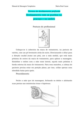Manual de Massagem Terapêutica Mario-Paul Cassar 
Técnica de deslizamento profundo 
Deslizamento com os punhos no 
pescoço e no ombro 
Postura do profissional 
Coloque-se à cabeceira da maca de tratamento, na postura de 
vaivém, com um pé levemente atrás do outro. Direcionando o olhar para 
a direção caudal (rumo aos pés), use a mão medial, que está mais 
próxima do centro da maca de tratamento, para aplicar a massagem. 
Estabilize o ombro com a mão mais lateral, aquela mais próxima à 
borda externa da maca de tratamento. Para essa manobra, a cabeça do 
paciente precisa estar em posição plana; por isso, utilize apenas uma 
almofada baixa para apoio. 
Procedimento 
Feche a mão que irá massagear, fechando os dedos e alinhando 
suas pontas nas eminências tenar e hipotenar. 
 