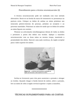 Manual de Massagem Terapêutica Mario-Paul Cassar 
Procedimento para a técnica neuromuscular (2) 
A técnica neuromuscular pode ser realizada com esse método 
alternativo. Sente-se na borda da maca de tratamento ou permaneça na 
postura ereta. Coloque os dedos de ambas as mãos próximos aos 
músculos póstero-laterais do pescoço, próximo ao occipício e ao 
processo mastóideo. Posicione as mãos de modo que os dedos de ambas 
as mãos fiquem em contato. 
Flexione as articulações interfalangianas distais de todos os dedos 
e pressione a ponta dos dedos nos tecidos. Aplique a manobra 
neuromuscular com as duas mãos ao mesmo tempo, mantendo a 
proximidade dos dedos. Execute uma ação contínua, da região occipital 
para o lado superior do ombro. 
Incline-se levemente para trás para aumentar a pressão e alongar 
os tecidos. Quando chegar à borda lateral do ombro, alivie a pressão, 
leve as mãos de volta à região cervical superior e repita a manobra. 
══════════════ 
TÉCNICAS SUPLEMENTARES PARA AS COSTAS: 
 