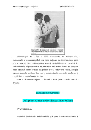 Manual de Massagem Terapêutica Mario-Paul Cassar 
mobilização do tecido a cada movimento de deslizamento, 
deslocando o peso corporal de um para outro pé ou inclinando-se para 
trás e para a frente. Isso aumenta o efeito tranqüilizante e relaxante do 
deslizamento, especialmente se realizado em ritmo lento. O receptor 
mais provável dessa técnica é a pessoa idosa; se for este o caso, aplique 
apenas pressão mínima. Em outros casos, ajuste a pressão conforme a 
condição e o tamanho dos tecidos. 
Não é necessário repetir a manobra indo para o outro lado do 
tronco. 
Técnica de compressão 
Compressão dos músculos paravertebrais 
Procedimento 
Segure o paciente do mesmo modo que para a manobra anterior e 
 