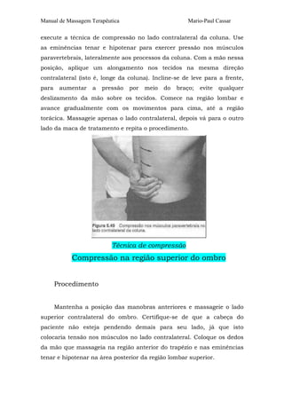 Manual de Massagem Terapêutica Mario-Paul Cassar 
execute a técnica de compressão no lado contralateral da coluna. Use 
as eminências tenar e hipotenar para exercer pressão nos músculos 
paravertebrais, lateralmente aos processos da coluna. Com a mão nessa 
posição, aplique um alongamento nos tecidos na mesma direção 
contralateral (isto é, longe da coluna). Incline-se de leve para a frente, 
para aumentar a pressão por meio do braço; evite qualquer 
deslizamento da mão sobre os tecidos. Comece na região lombar e 
avance gradualmente com os movimentos para cima, até a região 
torácica. Massageie apenas o lado contralateral, depois vá para o outro 
lado da maca de tratamento e repita o procedimento. 
Técnica de compressão 
Compressão na região superior do ombro 
Procedimento 
Mantenha a posição das manobras anteriores e massageie o lado 
superior contralateral do ombro. Certifique-se de que a cabeça do 
paciente não esteja pendendo demais para seu lado, já que isto 
colocaria tensão nos músculos no lado contralateral. Coloque os dedos 
da mão que massageia na região anterior do trapézio e nas eminências 
tenar e hipotenar na área posterior da região lombar superior. 
 