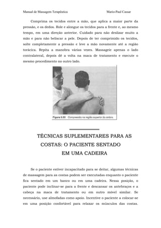 Manual de Massagem Terapêutica Mario-Paul Cassar 
Comprima os tecidos entre a mão, que aplica a maior parte da 
pressão, e os dedos. Role e alongue os tecidos para a frente e, ao mesmo 
tempo, em uma direção anterior. Cuidado para não deslizar muito a 
mão e para não beliscar a pele. Depois de ter comprimido os tecidos, 
solte completamente a pressão e leve a mão novamente até a região 
torácica. Repita a manobra várias vezes. Massageie apenas o lado 
contralateral, depois dê a volta na maca de tratamento e execute o 
mesmo procedimento no outro lado. 
═════════════ 
TÉCNICAS SUPLEMENTARES PARA AS 
COSTAS: O PACIENTE SENTADO 
EM UMA CADEIRA 
Se o paciente estiver incapacitado para se deitar, algumas técnicas 
de massagem para as costas podem ser executadas enquanto o paciente 
fica sentado em um banco ou em uma cadeira. Nessa posição, o 
paciente pode inclinar-se para a frente e descansar os antebraços e a 
cabeça na maca de tratamento ou em outro móvel similar. Se 
necessário, use almofadas como apoio. Incentive o paciente a colocar-se 
em uma posição confortável para relaxar os músculos das costas. 
 
