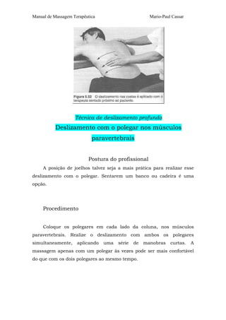 Manual de Massagem Terapêutica Mario-Paul Cassar 
Técnica de deslizamento profundo 
Deslizamento com o polegar nos músculos 
paravertebrais 
Postura do profissional 
A posição de joelhos talvez seja a mais prática para realizar esse 
deslizamento com o polegar. Sentarem um banco ou cadeira é uma 
opção. 
Procedimento 
Coloque os polegares em cada lado da coluna, nos músculos 
paravertebrais. Realize o deslizamento com ambos os polegares 
simultaneamente, aplicando uma série de manobras curtas. A 
massagem apenas com um polegar às vezes pode ser mais confortável 
do que com os dois polegares ao mesmo tempo. 
 