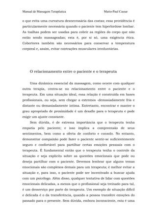 Manual de Massagem Terapêutica Mario-Paul Cassar 
o que evita uma curvatura desnecessária das costas; essa providência é 
particularmente necessária quando o paciente tem hiperlordose lombar. 
As toalhas podem ser usadas para cobrir as regiões do corpo que não 
estão sendo massageadas; esta é, por si só, uma exigência ética. 
Cobertores também são necessários para conservar a temperatura 
corporal e, assim, evitar contrações musculares involuntárias. 
O relacionamento entre o paciente e o terapeuta 
Uma dinâmica essencial da massagem, como ocorre com qualquer 
outra terapia, centra-se no relacionamento entre o paciente e o 
terapeuta. Em uma situação ideal, essa relação é construída em bases 
profissionais, ou seja, sem chegar a extremos -demasiadamente fria e 
distante ou demasiadamente íntima. Entretanto, encontrar e manter o 
grau apropriado de proximidade é um desafio para o terapeuta e pode 
exigir um ajuste constante. 
Sem dúvida, é de extrema importância que o terapeuta tenha 
empatia pelo paciente; e isso implica a compreensão de seus 
sentimentos, bem como a oferta de conforto e consolo. No entanto, 
demonstrar compaixão pode fazer o paciente sentir-se suficientemente 
seguro e confortável para partilhar certas emoções pessoais com o 
terapeuta. É fundamental então que o terapeuta tenha o controle da 
situação e seja explícito sobre as questões emocionais que pode ou 
deseja partilhar com o paciente. Devemos lembrar que alguns temas 
emocionais são complexos demais para um terapeuta; é melhor evitar a 
situação e, para isso, o paciente pode ser incentivado a buscar ajuda 
com um psicólogo. Além disso, qualquer tentativa de lidar com questões 
emocionais delicadas, a menos que o profissional seja treinado para tal, 
é um desserviço por parte do terapeuta. Um exemplo de situação difícil 
e delicada é o da transferência, quando a pessoa transfere emoções do 
passado para o presente. Sem dúvida, embora inconsciente, esta é uma 
 