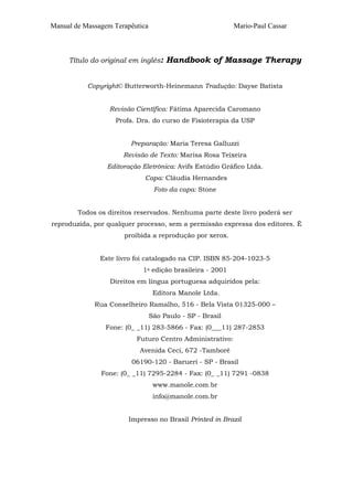 Manual de Massagem Terapêutica Mario-Paul Cassar 
Título do original em inglês: Handbook of Massage Therapy 
Copyright© Butterworth-Heinemann Tradução: Dayse Batista 
Revisão Científica: Fátima Aparecida Caromano 
Profa. Dra. do curso de Fisioterapia da USP 
Preparação: Maria Teresa Galluzzi 
Revisão de Texto: Marisa Rosa Teixeira 
Editoração Eletrônica: Avifs Estúdio Gráfico Ltda. 
Capa: Cláudia Hernandes 
Foto da capa: Stone 
Todos os direitos reservados. Nenhuma parte deste livro poderá ser 
reproduzida, por qualquer processo, sem a permissão expressa dos editores. É 
proibida a reprodução por xerox. 
Este livro foi catalogado na CIP. ISBN 85-204-1023-5 
1a edição brasileira - 2001 
Direitos em língua portuguesa adquiridos pela: 
Editora Manole Ltda. 
Rua Conselheiro Ramalho, 516 - Bela Vista 01325-000 – 
São Paulo - SP - Brasil 
Fone: (0_ _11) 283-5866 - Fax: (0___11) 287-2853 
Futuro Centro Administrativo: 
Avenida Ceci, 672 -Tamboré 
06190-120 - Barueri - SP - Brasil 
Fone: (0_ _11) 7295-2284 - Fax: (0_ _11) 7291 -0838 
www.manole.com.br 
info@manole.com.br 
Impresso no Brasil Printed in Brazil 
 