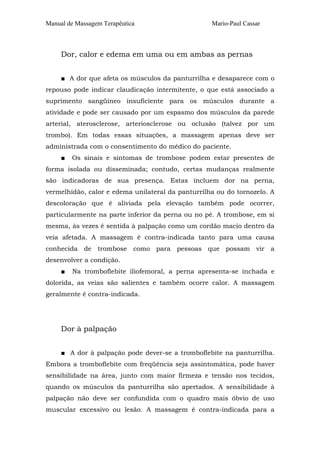 Manual de Massagem Terapêutica Mario-Paul Cassar 
Dor, calor e edema em uma ou em ambas as pernas 
■ A dor que afeta os músculos da panturrilha e desaparece com o 
repouso pode indicar claudicação intermitente, o que está associado a 
suprimento sangüíneo insuficiente para os músculos durante a 
atividade e pode ser causado por um espasmo dos músculos da parede 
arterial, aterosclerose, arteriosclerose ou oclusão (talvez por um 
trombo). Em todas essas situações, a massagem apenas deve ser 
administrada com o consentimento do médico do paciente. 
■ Os sinais e sintomas de trombose podem estar presentes de 
forma isolada ou disseminada; contudo, certas mudanças realmente 
são indicadoras de sua presença. Estas incluem dor na perna, 
vermelhidão, calor e edema unilateral da panturrilha ou do tornozelo. A 
descoloração que é aliviada pela elevação também pode ocorrer, 
particularmente na parte inferior da perna ou no pé. A trombose, em si 
mesma, às vezes é sentida à palpação como um cordão macio dentro da 
veia afetada. A massagem é contra-indicada tanto para uma causa 
conhecida de trombose como para pessoas que possam vir a 
desenvolver a condição. 
■ Na tromboflebite iliofemoral, a perna apresenta-se inchada e 
dolorida, as veias são salientes e também ocorre calor. A massagem 
geralmente é contra-indicada. 
Dor à palpação 
■ A dor à palpação pode dever-se a tromboflebite na panturrilha. 
Embora a tromboflebite com freqüência seja assintomática, pode haver 
sensibilidade na área, junto com maior firmeza e tensão nos tecidos, 
quando os músculos da panturrilha são apertados. A sensibilidade à 
palpação não deve ser confundida com o quadro mais óbvio de uso 
muscular excessivo ou lesão. A massagem é contra-indicada para a 
 