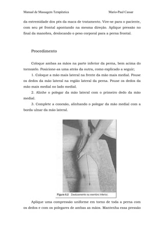 Manual de Massagem Terapêutica Mario-Paul Cassar 
da extremidade dos pés da maca de tratamento. Vire-se para o paciente, 
com seu pé frontal apontando na mesma direção. Aplique pressão no 
final da manobra, deslocando o peso corporal para a perna frontal. 
Procedimento 
Coloque ambas as mãos na parte inferior da perna, bem acima do 
tornozelo. Posicione-as uma atrás da outra, como explicado a seguir; 
1. Coloque a mão mais lateral na frente da mão mais medial. Pouse 
os dedos da mão lateral na região lateral da perna. Pouse os dedos da 
mão mais medial no lado medial. 
2. Alinhe o polegar da mão lateral com o primeiro dedo da mão 
medial. 
3. Complete a conexão, alinhando o polegar da mão medial com a 
borda ulnar da mão lateral. 
Aplique uma compressão uniforme em torno de toda a perna com 
os dedos e com os polegares de ambas as mãos. Mantenha essa pressão 
 