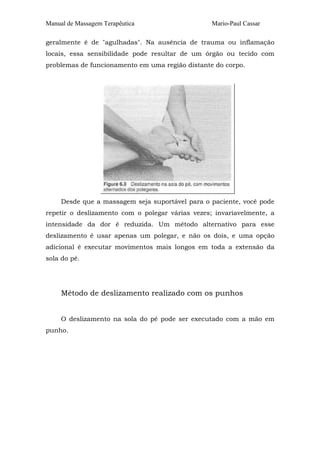Manual de Massagem Terapêutica Mario-Paul Cassar 
geralmente é de "agulhadas". Na ausência de trauma ou inflamação 
locais, essa sensibilidade pode resultar de um órgão ou tecido com 
problemas de funcionamento em uma região distante do corpo. 
Desde que a massagem seja suportável para o paciente, você pode 
repetir o deslizamento com o polegar várias vezes; invariavelmente, a 
intensidade da dor é reduzida. Um método alternativo para esse 
deslizamento é usar apenas um polegar, e não os dois, e uma opção 
adicional é executar movimentos mais longos em toda a extensão da 
sola do pé. 
Método de deslizamento realizado com os punhos 
O deslizamento na sola do pé pode ser executado com a mão em 
punho. 
 