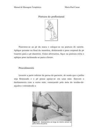 Manual de Massagem Terapêutica Mario-Paul Cassar 
Postura do profissional 
Posicione-se ao pé da maca e coloque-se na postura de vaivém. 
Aplique pressão no final da manobra, deslocando o peso corporal do pé 
traseiro para o pé dianteiro. Como alternativa, fique na postura ereta e 
aplique peso inclinando-se para a frente. 
Procedimento 
Levante a parte inferior da perna do paciente, de modo que o joelho 
seja flexionado e o pé possa apoiar-se em uma mão. Execute o 
deslizamento com a outra mão, começando pela área do tendão-de-aquiles 
e estendendo a 
 