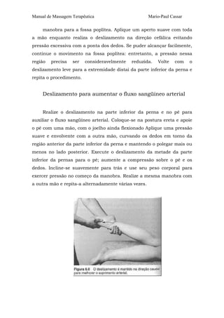 Manual de Massagem Terapêutica Mario-Paul Cassar 
manobra para a fossa poplítea. Aplique um aperto suave com toda 
a mão enquanto realiza o deslizamento na direção cefálica evitando 
pressão excessiva com a ponta dos dedos. Se puder alcançar facilmente, 
continue o movimento na fossa poplítea: entretanto, a pressão nessa 
região precisa ser consideravelmente reduzida. Volte com o 
deslizamento leve para a extremidade distai da parte inferior da perna e 
repita o procedimento. 
Deslizamento para aumentar o fluxo sangüíneo arterial 
Realize o deslizamento na parte inferior da perna e no pé para 
auxiliar o fluxo sangüíneo arterial. Coloque-se na postura ereta e apoie 
o pé com uma mão, com o joelho ainda flexionado Aplique uma pressão 
suave e envolvente com a outra mão, curvando os dedos em torno da 
região anterior da parte inferior da perna e mantendo o polegar mais ou 
menos no lado posterior. Execute o deslizamento da metade da parte 
inferior da pernas para o pé; aumente a compressão sobre o pé e os 
dedos. Incline-se suavemente para trás e use seu peso corporal para 
exercer pressão no começo da manobra. Realize a mesma manobra com 
a outra mão e repita-a alternadamente várias vezes. 
 
