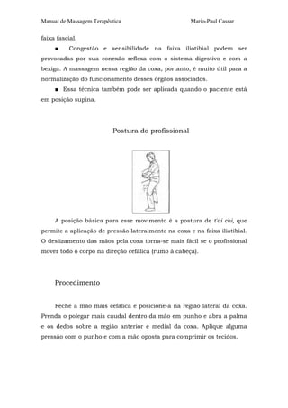 Manual de Massagem Terapêutica Mario-Paul Cassar 
faixa fascial. 
■ Congestão e sensibilidade na faixa iliotibial podem ser 
provocadas por sua conexão reflexa com o sistema digestivo e com a 
bexiga. A massagem nessa região da coxa, portanto, é muito útil para a 
normalização do funcionamento desses órgãos associados. 
■ Essa técnica também pode ser aplicada quando o paciente está 
em posição supina. 
Postura do profissional 
A posição básica para esse movimento é a postura de t'ai chi, que 
permite a aplicação de pressão lateralmente na coxa e na faixa iliotibial. 
O deslizamento das mãos pela coxa torna-se mais fácil se o profissional 
mover todo o corpo na direção cefálica (rumo à cabeça). 
Procedimento 
Feche a mão mais cefálica e posicione-a na região lateral da coxa. 
Prenda o polegar mais caudal dentro da mão em punho e abra a palma 
e os dedos sobre a região anterior e medial da coxa. Aplique alguma 
pressão com o punho e com a mão oposta para comprimir os tecidos. 
 