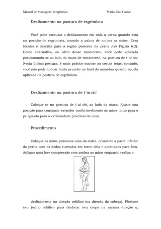Manual de Massagem Terapêutica Mario-Paul Cassar 
Deslizamento na postura de esgrimista 
Você pode executar o deslizamento em toda a perna quando está 
na posição de esgrimista, usando a palma de ambas as mãos. Essa 
técnica é descrita para a região posterior da perna (ver Figura 6.2). 
Como alternativa, ou além desse movimento, você pode aplicá-la 
posicionando-se ao lado da maca de tratamento, na postura de t´ai chi. 
Nesta última postura, é mais prático manter as costas retas; contudo, 
você não pode aplicar tanta pressão no final da manobra quanto aquela 
aplicada na postura de esgrimista. 
Deslizamento na postura de t´ai chi 
Coloque-se na postura de t´ai chi, ao lado da maca. Ajuste sua 
posição para conseguir estender confortavelmente as mãos tanto para o 
pé quanto para a extremidade proximal da coxa. 
Procedimento 
Coloque as mãos próximas uma da outra, cruzando a parte inferior 
da perna com os dedos curvados em torno dela e apontados para fora. 
Aplique uma leve compressão com ambas as mãos enquanto realiza o 
deslizamento na direção cefálica (na direção da cabeça). Flexione 
seu joelho cefálico para deslocar seu corpo na mesma direção e, 
 