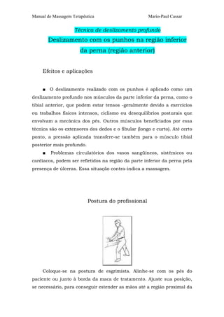 Manual de Massagem Terapêutica Mario-Paul Cassar 
Técnica de deslizamento profundo 
Deslizamento com os punhos na região inferior 
da perna (região anterior) 
Efeitos e aplicações 
■ O deslizamento realizado com os punhos é aplicado como um 
deslizamento profundo nos músculos da parte inferior da perna, como o 
tibial anterior, que podem estar tensos -geralmente devido a exercícios 
ou trabalhos físicos intensos, ciclismo ou desequilíbrios posturais que 
envolvam a mecânica dos pés. Outros músculos beneficiados por essa 
técnica são os extensores dos dedos e o fibular (longo e curto). Até certo 
ponto, a pressão aplicada transfere-se também para o músculo tibial 
posterior mais profundo. 
■ Problemas circulatórios dos vasos sangüíneos, sistêmicos ou 
cardíacos, podem ser refletidos na região da parte inferior da perna pela 
presença de úlceras. Essa situação contra-indica a massagem. 
Postura do profissional 
Coloque-se na postura de esgrimista. Alinhe-se com os pés do 
paciente ou junto à borda da maca de tratamento. Ajuste sua posição, 
se necessário, para conseguir estender as mãos até a região proximal da 
 