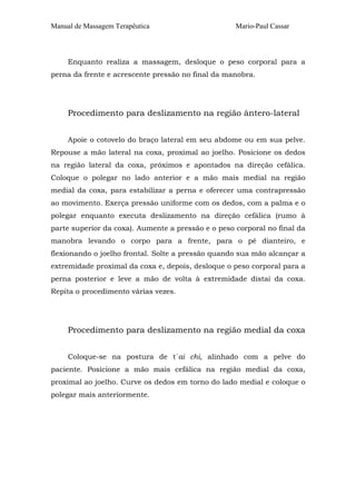 Manual de Massagem Terapêutica Mario-Paul Cassar 
Enquanto realiza a massagem, desloque o peso corporal para a 
perna da frente e acrescente pressão no final da manobra. 
Procedimento para deslizamento na região ântero-lateral 
Apoie o cotovelo do braço lateral em seu abdome ou em sua pelve. 
Repouse a mão lateral na coxa, proximal ao joelho. Posicione os dedos 
na região lateral da coxa, próximos e apontados na direção cefálica. 
Coloque o polegar no lado anterior e a mão mais medial na região 
medial da coxa, para estabilizar a perna e oferecer uma contrapressão 
ao movimento. Exerça pressão uniforme com os dedos, com a palma e o 
polegar enquanto executa deslizamento na direção cefálica (rumo à 
parte superior da coxa). Aumente a pressão e o peso corporal no final da 
manobra levando o corpo para a frente, para o pé dianteiro, e 
flexionando o joelho frontal. Solte a pressão quando sua mão alcançar a 
extremidade proximal da coxa e, depois, desloque o peso corporal para a 
perna posterior e leve a mão de volta à extremidade distai da coxa. 
Repita o procedimento várias vezes. 
Procedimento para deslizamento na região medial da coxa 
Coloque-se na postura de t´ai chi, alinhado com a pelve do 
paciente. Posicione a mão mais cefálica na região medial da coxa, 
proximal ao joelho. Curve os dedos em torno do lado medial e coloque o 
polegar mais anteriormente. 
 