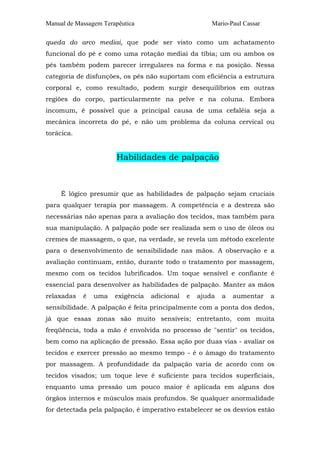 Manual de Massagem Terapêutica Mario-Paul Cassar 
queda do arco mediai, que pode ser visto como um achatamento 
funcional do pé e como uma rotação mediai da tíbia; um ou ambos os 
pés também podem parecer irregulares na forma e na posição. Nessa 
categoria de disfunções, os pés não suportam com eficiência a estrutura 
corporal e, como resultado, podem surgir desequilíbrios em outras 
regiões do corpo, particularmente na pelve e na coluna. Embora 
incomum, é possível que a principal causa de uma cefaléia seja a 
mecânica incorreta do pé, e não um problema da coluna cervical ou 
torácica. 
Habilidades de palpação 
É lógico presumir que as habilidades de palpação sejam cruciais 
para qualquer terapia por massagem. A competência e a destreza são 
necessárias não apenas para a avaliação dos tecidos, mas também para 
sua manipulação. A palpação pode ser realizada sem o uso de óleos ou 
cremes de massagem, o que, na verdade, se revela um método excelente 
para o desenvolvimento de sensibilidade nas mãos. A observação e a 
avaliação continuam, então, durante todo o tratamento por massagem, 
mesmo com os tecidos lubrificados. Um toque sensível e confiante é 
essencial para desenvolver as habilidades de palpação. Manter as mãos 
relaxadas é uma exigência adicional e ajuda a aumentar a 
sensibilidade. A palpação é feita principalmente com a ponta dos dedos, 
já que essas zonas são muito sensíveis; entretanto, com muita 
freqüência, toda a mão é envolvida no processo de "sentir" os tecidos, 
bem como na aplicação de pressão. Essa ação por duas vias - avaliar os 
tecidos e exercer pressão ao mesmo tempo - é o âmago do tratamento 
por massagem. A profundidade da palpação varia de acordo com os 
tecidos visados; um toque leve é suficiente para tecidos superficiais, 
enquanto uma pressão um pouco maior é aplicada em alguns dos 
órgãos internos e músculos mais profundos. Se qualquer anormalidade 
for detectada pela palpação, é imperativo estabelecer se os desvios estão 
 