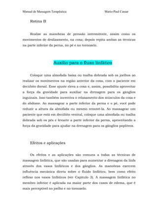 Manual de Massagem Terapêutica Mario-Paul Cassar 
Rotina B 
Realize as manobras de pressão intermitente, assim como os 
movimentos de deslizamento, na coxa; depois repita ambas as técnicas 
na parte inferior da perna, no pé e no tornozelo. 
Auxílio para o fluxo linfático 
Coloque uma almofada baixa ou toalha dobrada sob os joelhos ao 
realizar os movimentos na região anterior da coxa, com o paciente em 
decúbito dorsal. Esse ajuste eleva a coxa e, assim, possibilita aproveitar 
a força da gravidade para auxiliar na drenagem para os gânglios 
inguinais. Isso também incentiva o relaxamento dos músculos da coxa e 
do abdome. Ao massagear a parte inferior da perna e o pé, você pode 
reduzir a altura da almofada ou mesmo removê-la. Ao massagear um 
paciente que está em decúbito ventral, coloque uma almofada ou toalha 
dobrada sob os pés e levante a parte inferior da perna, aproveitando a 
força da gravidade para ajudar na drenagem para os gânglios poplíteos. 
Efeitos e aplicações 
Os efeitos e as aplicações são comuns a todas as técnicas de 
massagem linfática, que são usadas para aumentar a drenagem da linfa 
através dos vasos linfáticos e dos gânglios. As manobras exercem 
influência mecânica direta sobre o fluido linfático, bem como efeito 
reflexo nos vasos linfáticos (ver Capítulo 3). A massagem linfática no 
membro inferior é aplicada na maior parte dos casos de edema, que é 
mais perceptível no joelho e no tornozelo. 
 