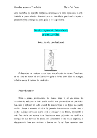 Manual de Massagem Terapêutica Mario-Paul Cassar 
uma manobra no sentido horário ao massagear a coxa esquerda, e anti-horário 
a perna direita. Comece pela extremidade proximal e repita o 
procedimento ao longo da coxa para a fossa poplítea. 
Técnica depressão intermitente 
A panturrilha 
Postura do profissional 
Coloque-se na postura ereta, com um pé atrás do outro. Posicione-se 
ao lado da maca de tratamento e gire o corpo para ficar na direção 
cefálica (rumo à cabeça do paciente). 
Procedimento 
Com o corpo posicionado de frente para o pé da maca de 
tratamento, coloque a mão mais medial na panturrilha do paciente. 
Repouse o polegar no lado lateral da panturrilha e os dedos na região 
medial. Adote a mesma técnica de pressão intermitente usada para o 
joelho. Aplique pressão suave com o polegar e os dedos, enquanto a 
mão fica mais ou menos reta. Mantenha essa pressão nos tecidos e 
alongue-os na direção da maca de tratamento e da fossa poplítea; o 
alongamento deve ser contínuo e formar um "arco". Para executar essa 
 