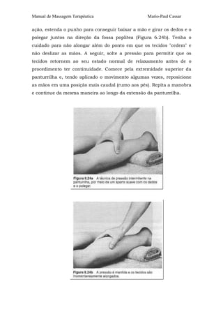Manual de Massagem Terapêutica Mario-Paul Cassar 
ação, estenda o punho para conseguir baixar a mão e girar os dedos e o 
polegar juntos na direção da fossa poplítea (Figura 6.24b). Tenha o 
cuidado para não alongar além do ponto em que os tecidos "cedem" e 
não deslizar as mãos. A seguir, solte a pressão para permitir que os 
tecidos retornem ao seu estado normal de relaxamento antes de o 
procedimento ter continuidade. Comece pela extremidade superior da 
panturrilha e, tendo aplicado o movimento algumas vezes, reposicione 
as mãos em uma posição mais caudal (rumo aos pés). Repita a manobra 
e continue da mesma maneira ao longo da extensão da panturrilha. 
 