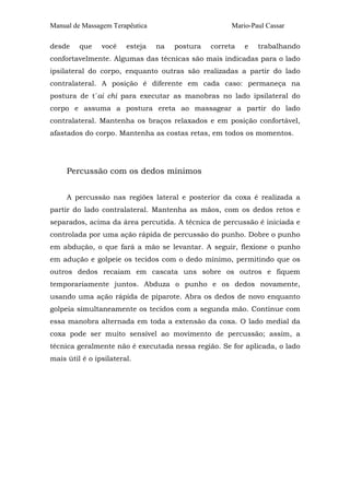 Manual de Massagem Terapêutica Mario-Paul Cassar 
desde que você esteja na postura correta e trabalhando 
confortavelmente. Algumas das técnicas são mais indicadas para o lado 
ipsilateral do corpo, enquanto outras são realizadas a partir do lado 
contralateral. A posição é diferente em cada caso: permaneça na 
postura de t´ai chi para executar as manobras no lado ipsilateral do 
corpo e assuma a postura ereta ao massagear a partir do lado 
contralateral. Mantenha os braços relaxados e em posição confortável, 
afastados do corpo. Mantenha as costas retas, em todos os momentos. 
Percussão com os dedos mínimos 
A percussão nas regiões lateral e posterior da coxa é realizada a 
partir do lado contralateral. Mantenha as mãos, com os dedos retos e 
separados, acima da área percutida. A técnica de percussão é iniciada e 
controlada por uma ação rápida de percussão do punho. Dobre o punho 
em abdução, o que fará a mão se levantar. A seguir, flexione o punho 
em adução e golpeie os tecidos com o dedo mínimo, permitindo que os 
outros dedos recaiam em cascata uns sobre os outros e fiquem 
temporariamente juntos. Abduza o punho e os dedos novamente, 
usando uma ação rápida de piparote. Abra os dedos de novo enquanto 
golpeia simultaneamente os tecidos com a segunda mão. Continue com 
essa manobra alternada em toda a extensão da coxa. O lado medial da 
coxa pode ser muito sensível ao movimento de percussão; assim, a 
técnica geralmente não é executada nessa região. Se for aplicada, o lado 
mais útil é o ipsilateral. 
 