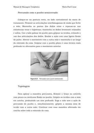 Manual de Massagem Terapêutica Mario-Paul Cassar 
Percussão com o punho semicerrado 
Coloque-se na postura ereta, no lado contralateral da maca de 
tratamento. Flexione as articulações interfalangianas de modo que feche 
a mão. Mantenha as pontas dos dedos retas e repouse-as nas 
eminências tenar e hipotenar; mantenha os dedos levemente relaxados 
e soltos. Use o lado palmar do punho para golpear os tecidos, evitando o 
uso das articulações dos dedos. Realize a ação com uma ligeira flexão 
do pulso. Alterne o movimento com a outra mão e mantenha-o ao longo 
da extensão da coxa. Golpear com o punho plano é uma técnica mais 
profunda ou alternativa para o movimento anterior. 
Tapotagem 
Para aplicar a manobra percussiva, flexione o braço no cotovelo 
com pouca ou nenhuma flexão no punho. Golpeie os tecidos com a mão 
em concha, produzindo um som profundo. Erga a mão sem a ação de 
percussão do punho e, simultaneamente, golpeie a mesma área de 
tecido com a outra mão. Continue com essa manobra alternada em 
concha sobre toda a extensão da coxa. 
 
