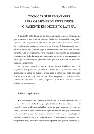 Manual de Massagem Terapêutica Mario-Paul Cassar 
TÉCNICAS SUPLEMENTARES 
PARA OS MEMBROS INFERIORES: 
O PACIENTE EM DECÚBITO LATERAL 
O paciente pode deitar-se na posição de recuperação, com a perna 
que se encontra em posição superior flexionada no quadril e no joelho. 
Apoie o joelho superior em almofadas ou em toalhas dobradas e ofereça 
um estofamento similar à cabeça e ao tronco. É fundamental que o 
paciente esteja em posição segura e confortável, que deve ser mantida 
durante todo o tratamento. Para realizar o movimento de massagem, 
permaneça ao lado da maca de tratamento ou sente-se em uma cadeira. 
Para alguns movimentos, pode ser mais prático sentar-se na borda da 
maca de tratamento. 
As técnicas descritas neste tópico foram divididas em dois 
conjuntos: um para ser aplicado na perna que repousa na maca de 
tratamento (a perna de baixo) e outro para a perna que está por cima. 
Realize ambos os conjuntos de manobras enquanto o paciente estiver 
deitado de um lado e, depois, repita-os quando o paciente estiver 
deitado no lado oposto. 
Efeitos e aplicações 
■ A massagem nos membros inferiores pode ser aplicada com o 
paciente deitado de lado. Essa posição é útil em diversas situações - por 
exemplo, para mulheres grávidas, pessoas com excesso de peso ou 
idosas, pacientes que sofreram cirurgia abdominal ou que apresentam 
problemas lombares. Na maioria dessas condições, a circulação do 
membro inferior tende a ser prejudicada. Técnicas como deslizamento e 
compressão são, portanto, indicadas e apresentam grande benefício. As 
 