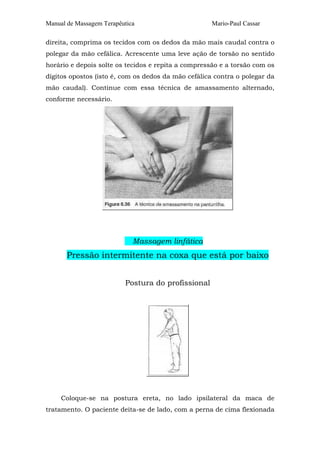 Manual de Massagem Terapêutica Mario-Paul Cassar 
direita, comprima os tecidos com os dedos da mão mais caudal contra o 
polegar da mão cefálica. Acrescente uma leve ação de torsão no sentido 
horário e depois solte os tecidos e repita a compressão e a torsão com os 
dígitos opostos (isto é, com os dedos da mão cefálica contra o polegar da 
mão caudal). Continue com essa técnica de amassamento alternado, 
conforme necessário. 
Massagem linfática 
Pressão intermitente na coxa que está por baixo 
Postura do profissional 
Coloque-se na postura ereta, no lado ipsilateral da maca de 
tratamento. O paciente deita-se de lado, com a perna de cima flexionada 
 