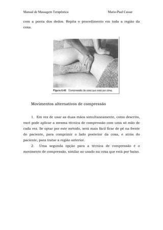 Manual de Massagem Terapêutica Mario-Paul Cassar 
com a ponta dos dedos. Repita o procedimento em toda a região da 
coxa. 
Movimentos alternativos de compressão 
1. Em vez de usar as duas mãos simultaneamente, como descrito, 
você pode aplicar a mesma técnica de compressão com uma só mão de 
cada vez. Se optar por este método, será mais fácil ficar de pé na frente 
do paciente, para comprimir o lado posterior da coxa, e atrás do 
paciente, para tratar a região anterior. 
2. Uma segunda opção para a técnica de compressão é o 
movimento de compressão, similar ao usado na coxa que está por baixo. 
 
