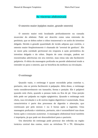Manual de Massagem Terapêutica Mario-Paul Cassar 
As vísceras abdominais 
O omento maior (epíplon maior, grande omento) 
O omento maior está localizado profundamente na camada 
muscular do abdome. Pode ser descrito como uma extensão do 
peritônio, que se dobra sobre o cólon transversal e os anéis do intestino 
delgado. Devido à grande quantidade de tecido adiposo que contém, o 
omento maior freqüentemente é chamado de "avental de gordura". Ele 
se move pela cavidade peritoneal em resposta à ação peristáltica do 
intestino delgado e do cólon. Depois de uma cirurgia, podem ser 
encontradas aderências em seu interior, mas estas não são facilmente 
palpáveis. O efeito da massagem profunda na parede abdominal tende a 
estender-se para o omento, que se beneficia da melhora na circulação. 
O estômago 
Quando vazio, o estômago é quase escondido pelas costelas e, 
portanto, não se presta facilmente à palpação. Além disso, o estômago 
varia consideravelmente em tamanho, forma e posição. Ele é palpável 
quando está cheio, quando a pessoa inala ou fica de pé. Uma porção 
dele pode ser palpada na região epigástrica. Quando o estômago está 
cheio, sua circulação e a de outros órgãos digestivos é aumentada. Essa 
característica é parte dos processos de digestão e absorção, que 
continuam por pelo menos 1 ou 2 horas após a ingestão. Uma 
massagem profunda e sistêmica, portanto, não é aconselhável nas duas 
horas após o consumo aumentar. A massagem abdominal local também 
é imprópria, já que pode ser desconfortável para o paciente. 
Um distúrbio do estômago pode provocar dor referida na região 
torácica central das costas, entre as vértebras T4 e T9. Alterações 
 