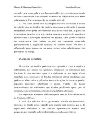 Manual de Massagem Terapêutica Mario-Paul Cassar 
ou pode estar associada a um dano ao tecido, por exemplo uma tensão 
muscular ou fibrose. Um aumento sistêmico na temperatura pode estar 
relacionado a febre ou aumento na pressão arterial. 
2. Frio. Uma queda local na temperatura está associada à menor 
circulação para os tecidos. Na maioria dos casos, a alteração é apenas 
temporária, como pode ser observado nas mãos e nos pés. A queda na 
temperatura também pode ser crônica, quando o suprimento sangüíneo 
reduzido leva a alterações fibróticas nos tecidos. Uma queda sistêmica 
na temperatura pode indicar prejuízo na circulação, associado 
principalmente à fragilidade cardíaca na terceira idade. Pés frios e 
dificuldade para aquecer-se na cama podem estar relacionados com 
problemas da bexiga. 
Disfunção somática 
Alterações nos tecidos podem ocorrer quando o corpo é sujeito a 
estressores, que podem ser químicos, mecânicos ou emocionais (ver 
Capítulo 3); um estressor típico é a disfunção de um órgão. Como 
resultado dos estressores, os tecidos periféricos sofrem mudanças que 
podem ser observadas e palpadas; essas alterações incluem congestão, 
espasmo muscular, aderências e edema (Tabela 1.2). Essas 
anormalidades ou disfunções dos tecidos periféricos agem, por si 
mesmas, como estressores, criando desequilíbrios adicionais. 
Um órgão que apresenta disfunção pode exercer dois efeitos sobre 
os tecidos periféricos: . . 
1. uma dor referida direta, geralmente sentida em dermatomo, 
miótomo ou tecido ósseo suprido pela mesma raiz nervosa que a do 
órgão com disfunção; a dor costuma apresentar-se mesmo sem 
palpação, por exemplo a dor abdominal associada à apendicite; 
 