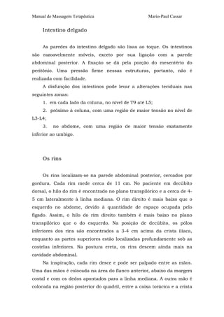 Manual de Massagem Terapêutica Mario-Paul Cassar 
Intestino delgado 
As paredes do intestino delgado são lisas ao toque. Os intestinos 
são razoavelmente móveis, exceto por sua ligação com a parede 
abdominal posterior. A fixação se dá pela porção do mesentério do 
peritônio. Uma pressão firme nessas estruturas, portanto, não é 
realizada com facilidade. 
A disfunção dos intestinos pode levar a alterações teciduais nas 
seguintes zonas: 
1. em cada lado da coluna, no nível de T9 até L5; 
2. próximo à coluna, com uma região de maior tensão no nível de 
L3-L4; 
3. no abdome, com uma região de maior tensão exatamente 
inferior ao umbigo. 
Os rins 
Os rins localizam-se na parede abdominal posterior, cercados por 
gordura. Cada rim mede cerca de 11 cm. No paciente em decúbito 
dorsal, o hilo do rim é encontrado no plano transpilórico e a cerca de 4- 
5 cm lateralmente à linha mediana. O rim direito é mais baixo que o 
esquerdo no abdome, devido à quantidade de espaço ocupada pelo 
fígado. Assim, o hilo do rim direito também é mais baixo no plano 
transpilórico que o do esquerdo. Na posição de decúbito, os pólos 
inferiores dos rins são encontrados a 3-4 cm acima da crista ilíaca, 
enquanto as partes superiores estão localizadas profundamente sob as 
costelas inferiores. Na postura ereta, os rins descem ainda mais na 
cavidade abdominal. 
Na inspiração, cada rim desce e pode ser palpado entre as mãos. 
Uma das mãos é colocada na área do flanco anterior, abaixo da margem 
costal e com os dedos apontados para a linha mediana. A outra mão é 
colocada na região posterior do quadril, entre a caixa torácica e a crista 
 
