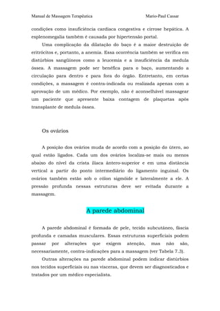 Manual de Massagem Terapêutica Mario-Paul Cassar 
condições como insuficiência cardíaca congestiva e cirrose hepática. A 
esplenomegalia também é causada por hipertensão portal. 
Uma complicação da dilatação do baço é a maior destruição de 
eritrócitos e, portanto, a anemia. Essa ocorrência também se verifica em 
distúrbios sangüíneos como a leucemia e a insuficiência da medula 
óssea. A massagem pode ser benéfica para o baço, aumentando a 
circulação para dentro e para fora do órgão. Entretanto, em certas 
condições, a massagem é contra-indicada ou realizada apenas com a 
aprovação de um médico. Por exemplo, não é aconselhável massagear 
um paciente que apresente baixa contagem de plaquetas após 
transplante de medula óssea. 
Os ovários 
A posição dos ovários muda de acordo com a posição do útero, ao 
qual estão ligados. Cada um dos ovários localiza-se mais ou menos 
abaixo do nível da crista ilíaca ântero-superior e em uma distância 
vertical a partir do ponto intermediário do ligamento inguinal. Os 
ovários também estão sob o cólon sigmóide e lateralmente a ele. A 
pressão profunda nessas estruturas deve ser evitada durante a 
massagem. 
A parede abdominal 
A parede abdominal é formada de pele, tecido subcutâneo, fáscia 
profunda e camadas musculares. Essas estruturas superficiais podem 
passar por alterações que exigem atenção, mas não são, 
necessariamente, contra-indicações para a massagem (ver Tabela 7.3). 
Outras alterações na parede abdominal podem indicar distúrbios 
nos tecidos superficiais ou nas vísceras, que devem ser diagnosticados e 
tratados por um médico especialista. 
 