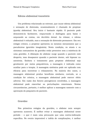 Manual de Massagem Terapêutica Mario-Paul Cassar 
Edema abdominal transitório 
Um problema relacionado ao estresse, que cause edema abdominal 
e sensação de distensão, ocasionalmente é chamado de proptose 
(queda) abdominal. Seu início é bastante rápido. O paciente pode 
demonstrá-la facilmente, empurrando o diafragma para baixo e 
arqueando as costas, em decúbito dorsal. Ao relaxar, o edema 
abdominal é reduzido, mas a sensação de distensão permanece. Em seu 
estágio crônico, a proptose apresenta os mesmos mecanismos que a 
pseudociese (gravidez imaginária). Nesta condição, os sinais e os 
sintomas costumeiros da gravidez estão presentes sem a existência de 
uma gravidez. A dilatação do abdome surge quando o paciente está 
desperto, mas desaparece quando o paciente dorme, sob hipnose ou 
anestesia. Embora o tratamento para proptose abdominal seja 
geralmente por meios psiquiátricos, a massagem é indicada como 
auxiliar para a terapia. A massagem sistêmica pode ser aplicada com 
eficácia para incentivar o relaxamento. Na maioria dos casos, a 
massagem abdominal produz benefícios similares; contudo, se a 
condição for crônica, a massagem abdominal pode exercer efeito 
adverso. Em razão dos fatores psicogênicos envolvidos, a massagem 
abdominal pode exacerbar as perturbações emocionais. Nestas 
circunstâncias, portanto, é melhor aplicar a massagem somente com a 
aprovação do psiquiatra do paciente. 
Gravidez 
Nos primeiros estágios da gravidez, o abdome nem sempre 
apresenta aumento. É melhor evitar a massagem abdominal nesse 
período - o que é mais uma precaução que uma contra-indicação 
específica. No evento improvável e infeliz de complicações, é melhor 
 