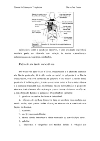 Manual de Massagem Terapêutica Mario-Paul Cassar 
suficientes sobre a condição provável, e uma avaliação específica 
também pode ser efetuada com relação às zonas normalmente 
relacionadas a determinado distúrbio. 
Palpação da fáscia subcutânea 
Por baixo da pele estão a fáscia subcutânea e a primeira camada 
da fáscia profunda. O tecido mais acessível à palpação é a fáscia 
subcutânea, com seu conteúdo de gordura e seu fluido. A fáscia mais 
profunda é indistinguível, já que se encontra entre a fáscia subcutânea 
e a camada muscular mais superficial. Fáscia subcutânea é o ponto de 
ocorrência de diversas alterações que podem causar sintomas ou alterar 
a sensibilidade durante a palpação. Os distúrbios incluem: 
1. gordura excessiva, facilmente detectável; 
2. nódulos de gordura (pequena área de gordura encapsulada no 
tecido mole), que podem sofrer alterações estruturais e tornar-se um 
tumor ou lipoma; 
3. tumores; 
4. enrijecimento da fáscia; 
5. tecido flácido associado a idade avançada ou constituição fraca; 
6. celulite; 
7. isquemia e congestão dos tecidos devido à redução no 
 