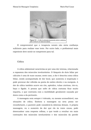 Manual de Massagem Terapêutica Mario-Paul Cassar 
É compreensível que o terapeuta novato não sinta confiança 
suficiente para realizar esse teste. Por outro lado, o profissional mais 
experiente deve sentir-se competente para tal. 
Cólica 
A cólica abdominal caracteriza-se por uma dor intensa, relacionada 
a espasmos dos músculos involuntários. O bloqueio do duto biliar por 
cálculos é uma de suas causas; neste caso, a dor é descrita como cólica 
biliar, sendo acompanhada de dor local, que aumenta à inspiração e 
pode provocar dor referida na ponta do ombro direito e na escápula. A 
dor de cólica também ocorre em rim, apêndice, tubas uterinas, úte-ro, 
baço e fígado. A pessoa que sofre de cólica costuma ficar muito 
inquieta, o que contrasta com a imobilidade geralmente causada por 
dores como a da peritonite. 
A massagem nem sempre é tolerada, ou mesmo aconselhável, nas 
situações de cólica. Embora a massagem na área possa ser 
reconfortante, o paciente pode considerá-la dolorosa demais. A própria 
massagem, ou o aumento da dor que ela às vezes causa, pode 
desencadear uma resposta reflexa, o que tende a resultar em mais 
contrações dos músculos involuntários e dos músculos da parede 
 
