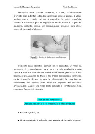 Manual de Massagem Terapêutica Mario-Paul Cassar 
Mantenha uma pressão constante e suave, suficientemente 
profunda para indentar os tecidos superficiais sem ser pesada. É válido 
lembrar que a pressão aplicada à superfície do tecido superficial 
também é transferida para os órgãos abdominais internos. O peso da 
manobra, portanto, precisa ser razoavelmente pequeno, para afetar 
sobretudo a parede abdominal. 
Complete cada manobra circular em 5 segundos. O ritmo da 
massagem é necessariamente lento para que seja produzida a ação 
reflexa. Como um resultado do deslizamento, ocorre peristaltismo nos 
músculos involuntários do trato e dos órgãos digestivos; a contração, 
então, é seguida de um período de relaxamento. Se essa fase de 
relaxamento não ocorrer, pode haver um espasmo dos músculos 
involuntários. Manter um ritmo lento estimula o peristaltismo, bem 
como uma fase de relaxamento. 
Técnica de compressão 
Amassamento dos músculos abdominais 
Efeitos e aplicações 
■ O amassamento é adotado para reduzir ainda mais qualquer 
 