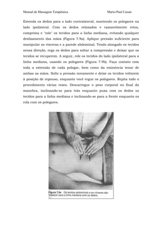 Manual de Massagem Terapêutica Mario-Paul Cassar 
Estenda os dedos para o lado contralateral, mantendo os polegares na 
lado ipsilateral. Com os dedos relaxados e razoavelmente retos, 
comprima e "role" os tecidos para a linha mediana, evitando qualquer 
deslizamento das mãos (Figura 7.9a). Aplique pressão suficiente para 
manipular as vísceras e a parede abdominal. Tendo alongado os tecidos 
nessa direção, erga os dedos para soltar a compressão e deixar que os 
tecidos se recuperem. A seguir, role os tecidos do lado ipsilateral para a 
linha mediana, usando os polegares (Figura 7.9b). Faça contato com 
toda a extensão de cada polegar, bem como da eminência tenar de 
ambas as mãos. Solte a pressão novamente e deixe os tecidos voltarem 
à posição de repouso, enquanto você ergue os polegares. Repita todo o 
procedimento várias vezes. Descarregue o peso corporal no final da 
manobra, inclinando-se para trás enquanto puxa com os dedos os 
tecidos para a linha mediana e inclinando-se para a frente enquanto os 
rola com os polegares. 
 